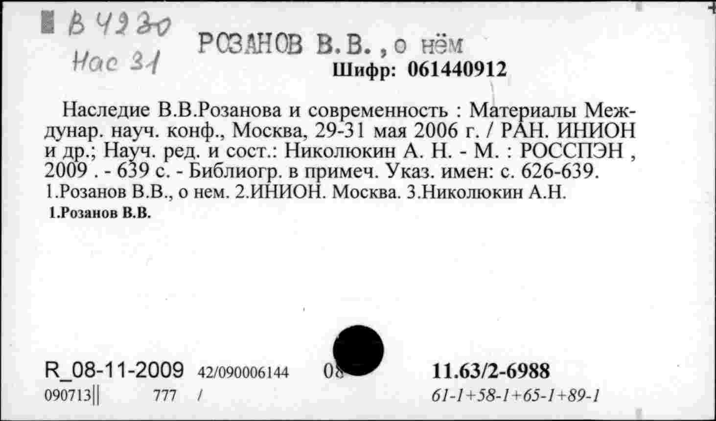 ﻿Час 24
РОЗАНОВ В.В., о нём Шифр: 061440912
Наследие В.В.Розанова и современность : Материалы Меж-дунар. науч, конф., Москва, 29-31 мая 2006 г. / РАН. ИНИОН и др.; Науч. ред. и сост.: Николюкин А. Н. - М. : РОССПЭН , 2009 . - 639 с. - Библиогр. в примеч. Указ, имен: с. 626-639. 1.Розанов В.В., о нем. 2.ИНИОН. Москва. З.Николюкин А.Н.
1-Розанов В.В.
И_08-11-2009 42/090006144
090713Ц	777 /
11.63/2-6988
61-1+58-1+65-1+89-1